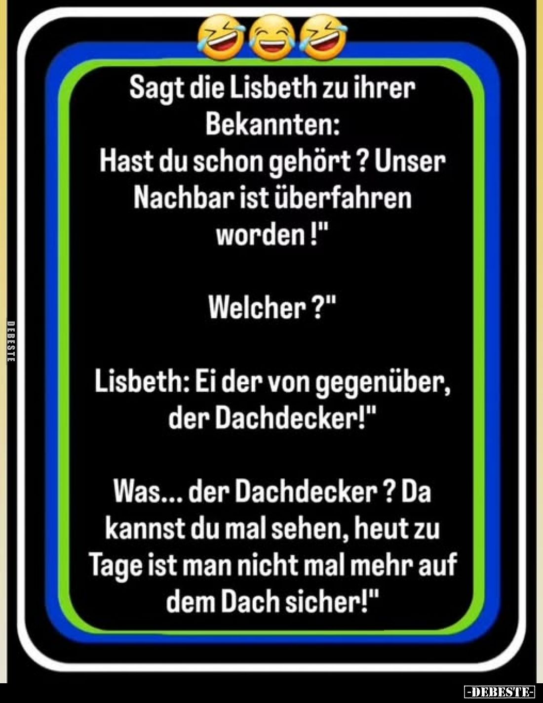Sagt die Lisbeth zu ihrer Bekannten: Hast du schon gehört? Unser Nachbar ist überfahren worden!"
Welcher?"
Lisbet...