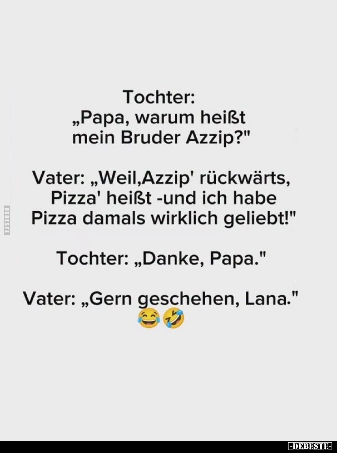 Tochter: „Papa, warum heißt mein Bruder Azzip?"
Vater: „Weil, Azzip' rückwärts, Pizza' heißt -und ich habe Pizza damals...