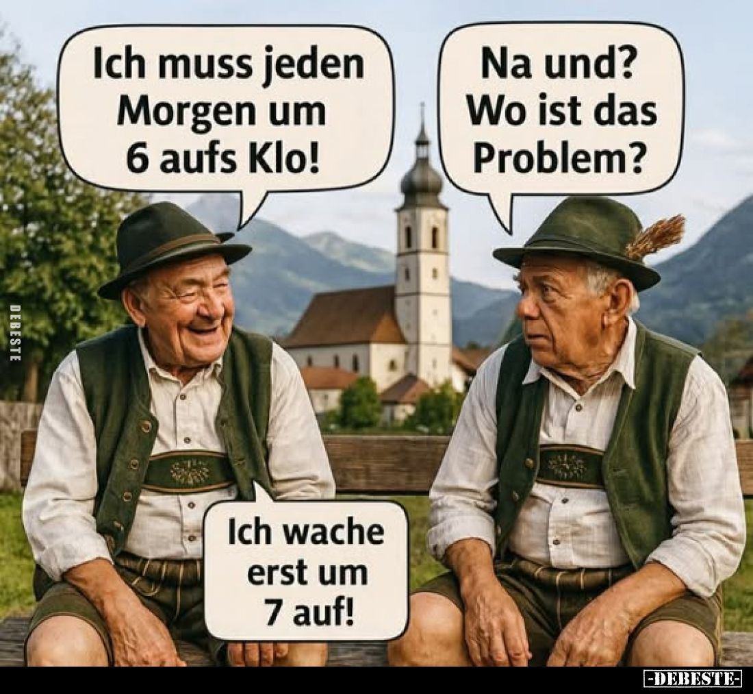 Ich muss jeden Morgen um 6 aufs Klo! -
Na und? Wo ist das Problem? -
Ich wache erst um 7 auf!