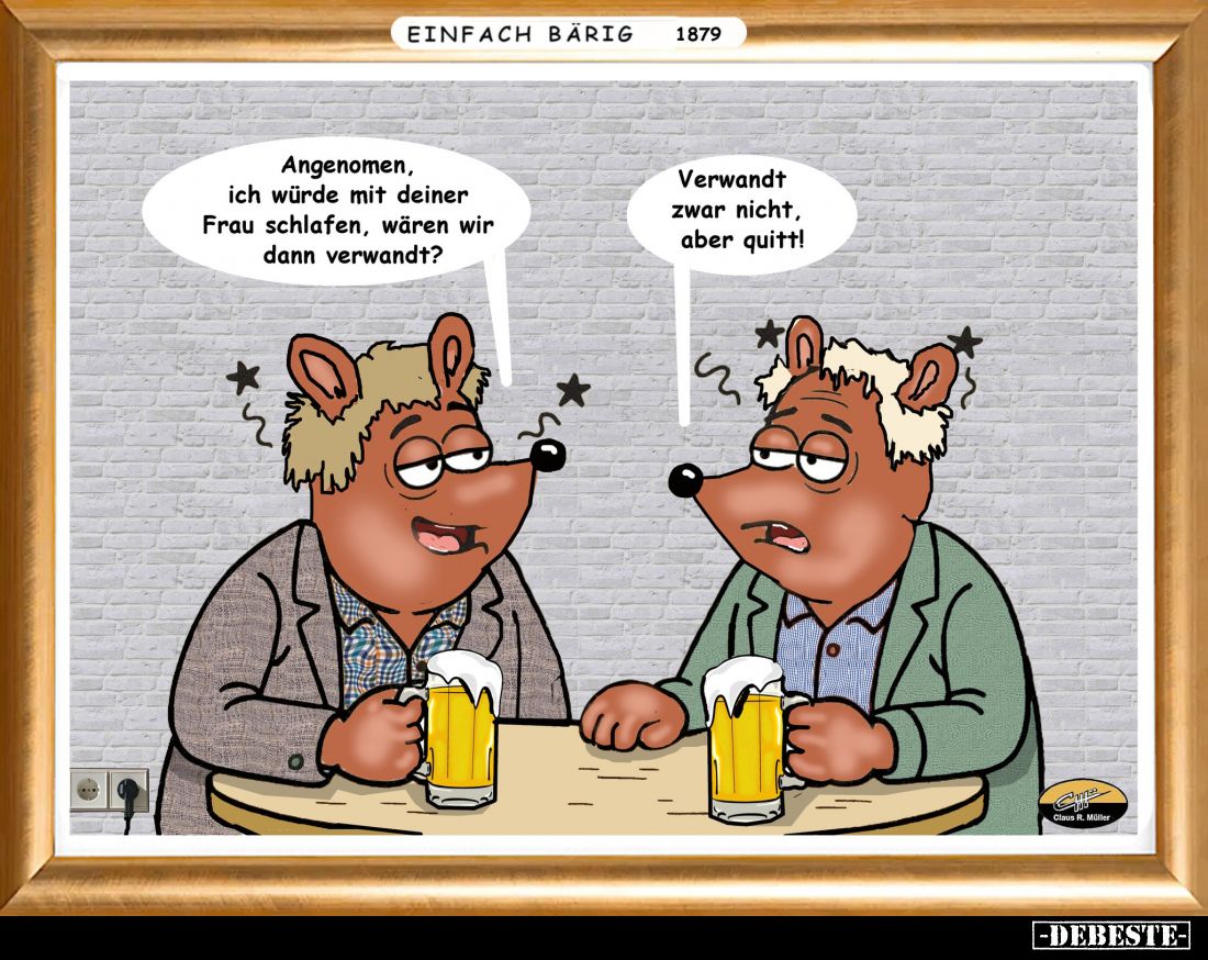 Angenomen, ich würde mit deiner Frau schlafen, wären wir dann verwandt?
Verwandt zwar nicht, aber quitt!