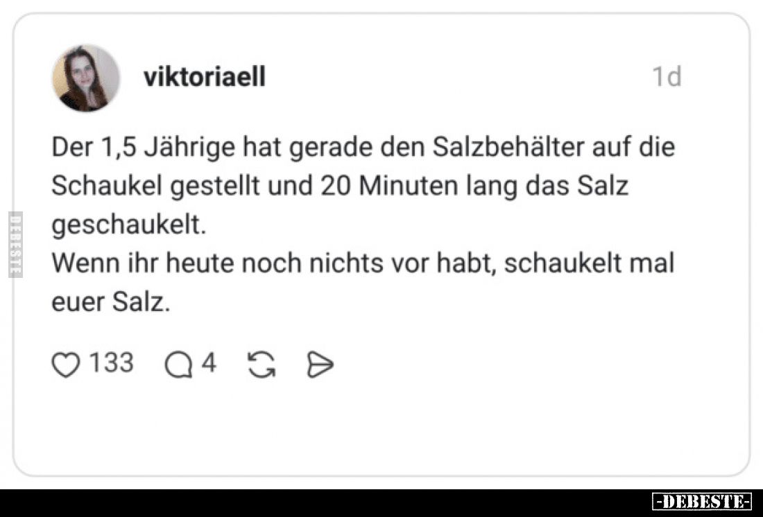 Der 1,5 Jährige hat gerade den Salzbehälter auf die Schaukel gestellt und 20 Minuten lang das Salz geschaukelt.
Wenn ihr heu...
