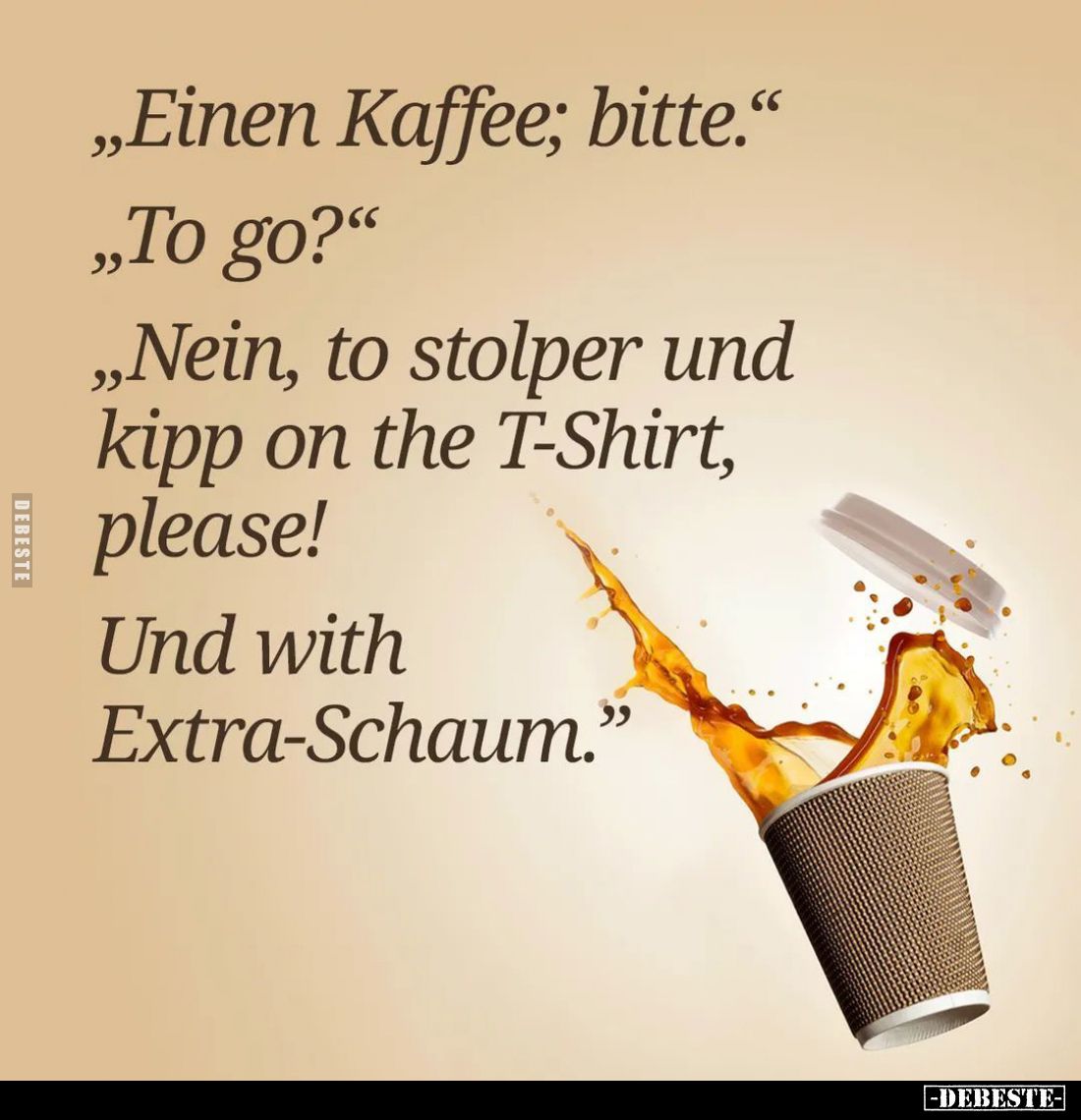 "Einen Kaffee; bitte." -
"To go?" -
"Nein, to stolper und kipp on the T-Shirt, please!
Und with E...