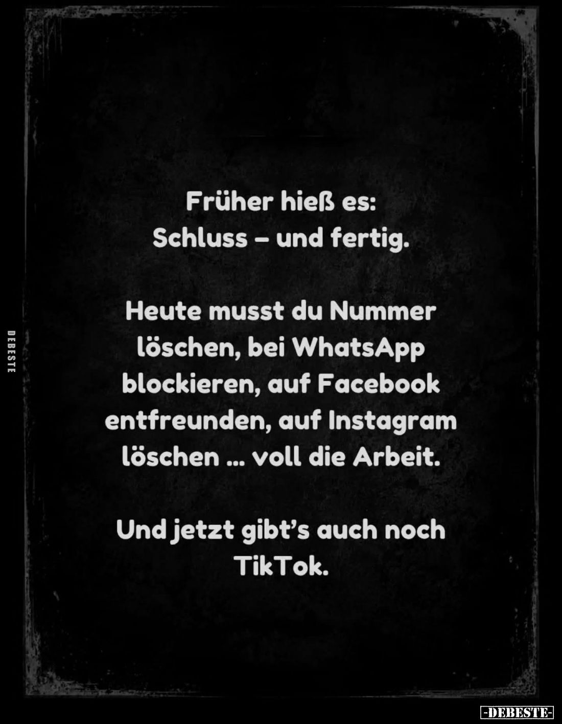 Früher hieß es:
Schluss – und fertig.

Heute musst du Nummer löschen, bei WhatsApp blockieren, auf Facebook entfreunden, a...