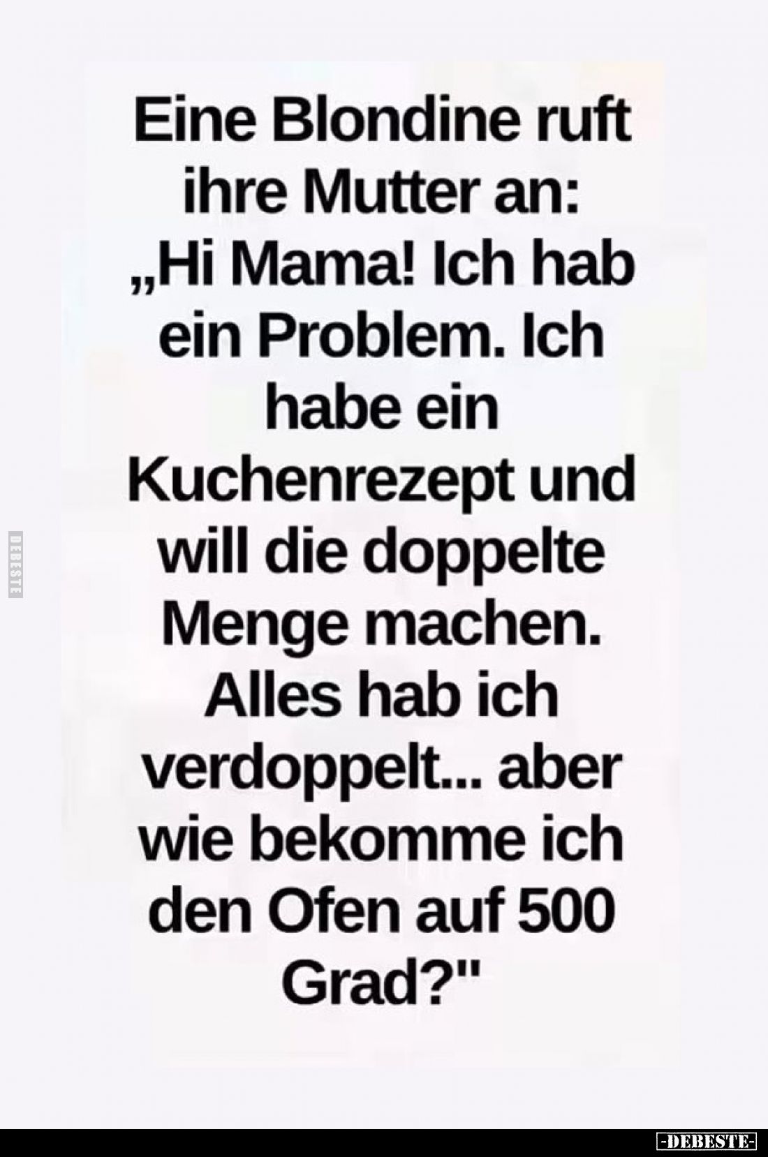 Eine Blondine ruft ihre Mutter an: „Hi Mama! Ich hab ein Problem. Ich habe ein Kuchenrezept und will die doppelte Menge mache...