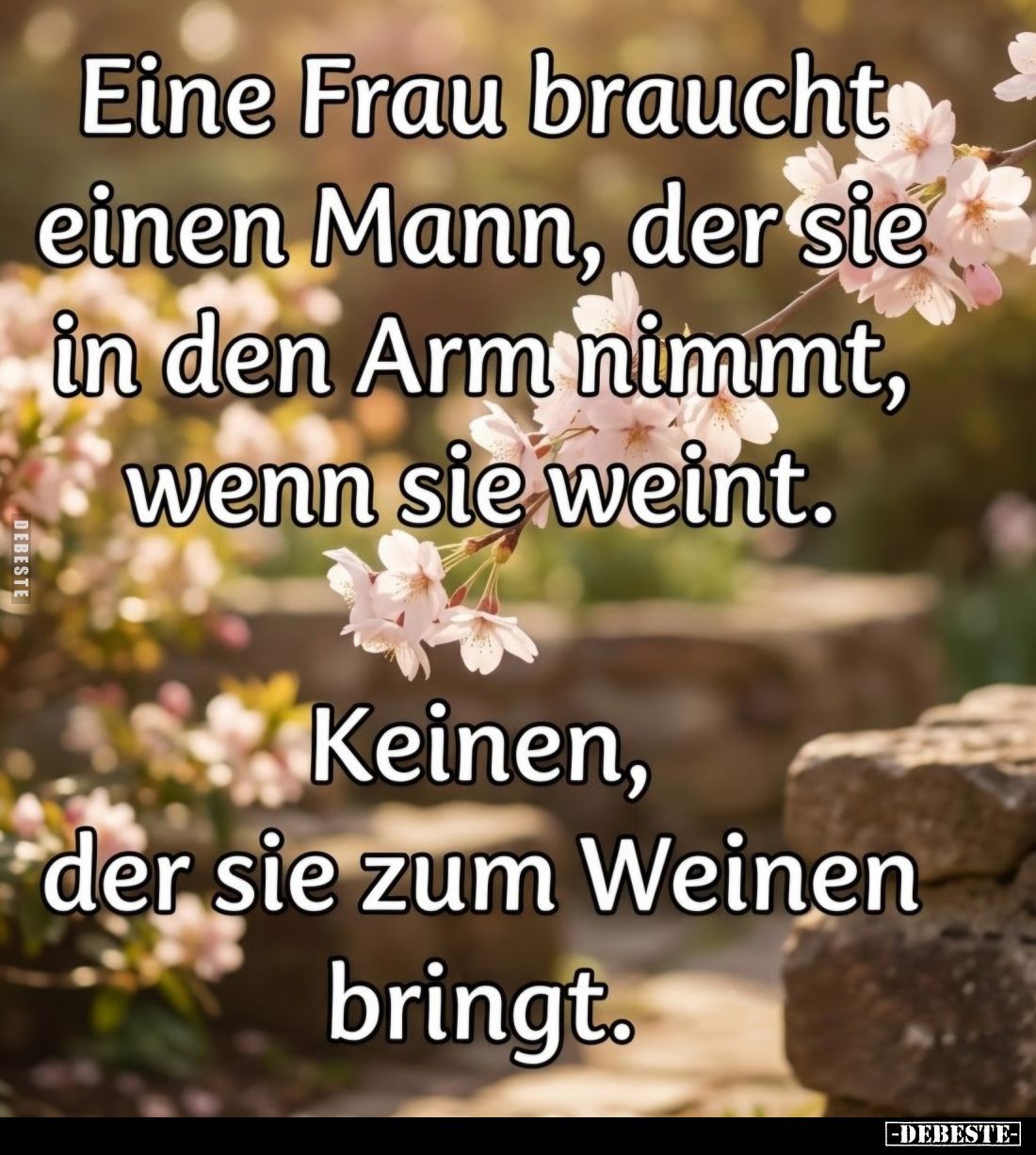 Eine Frau braucht einen Mann, der sie in den Arm nimmt, wenn sie weint.
Keinen, der sie zum Weinen bringt.