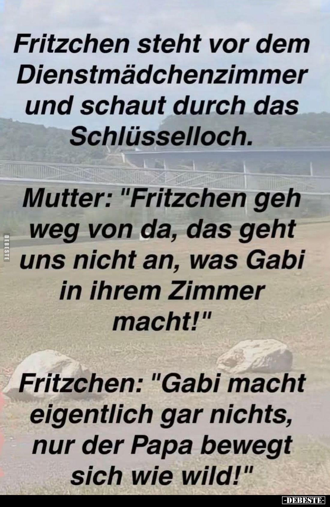 Fritzchen steht vor dem Dienstmädchenzimmer und schaut durch das Schlüsselloch. -
Mutter: "Fritzchen geh weg von da, da...