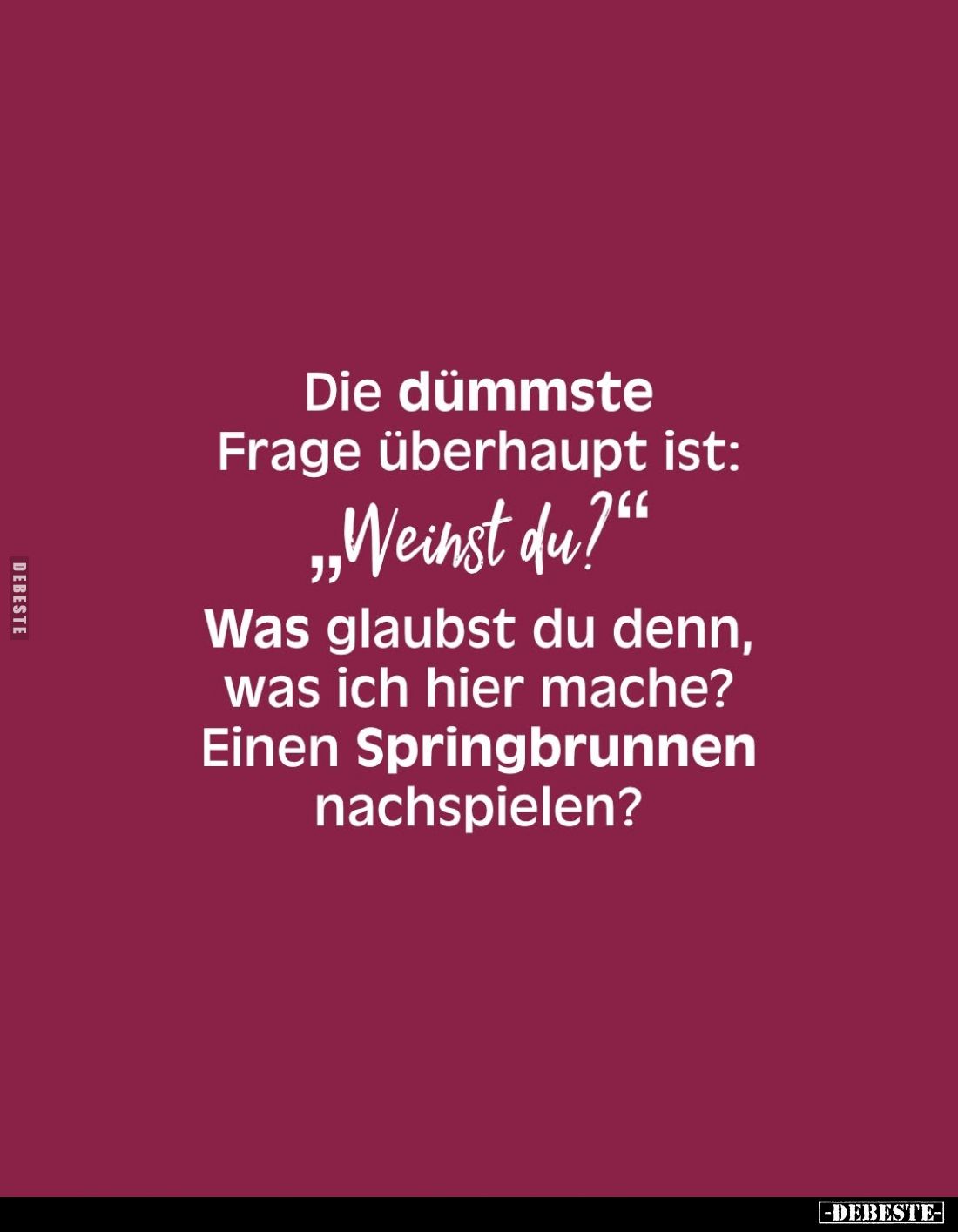Die dümmste Frage überhaupt ist:
"Weinst du?"
Was glaubst du denn, was ich hier mache? Einen Springbrunnen nachsp...