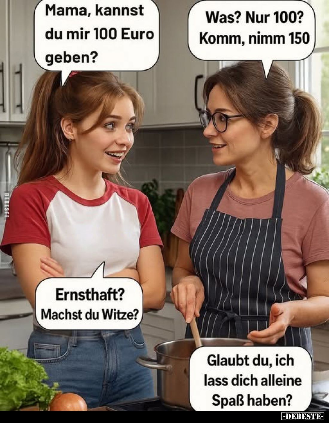 Mama, kannst du mir 100 Euro geben?
-
Was? Nur 100? Komm, nimm 150
-
Ernsthaft? Machst du Witze?
-
Glaubt du, ich lass ...