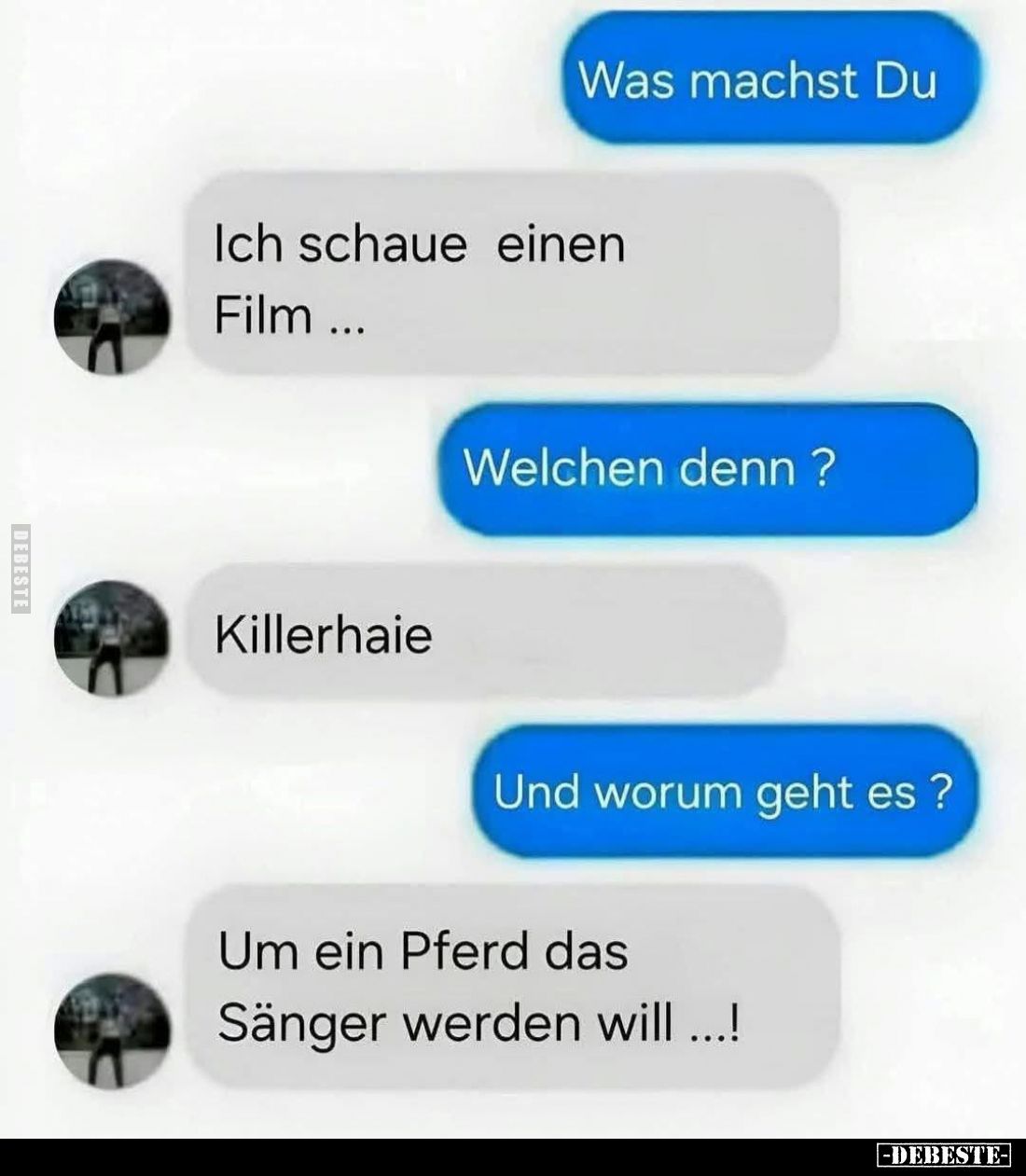 Was machst Du?

Ich schaue einen Film ...

Welchen denn?

Killerhaie.

Und worum geht es?

Um ein Pferd das Sänger ...