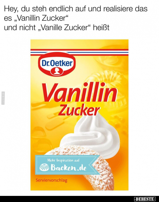 Hey, du steh endlich auf und realisiere das es "Vanillin Zucker" und nicht "Vanille Zucker" heißt Vanilli...