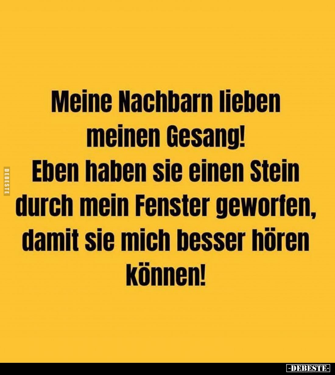 Meine Nachbarn lieben meinen Gesang!
Eben haben sie einen Stein durch mein Fenster geworfen, damit sie mich besser hören kön...