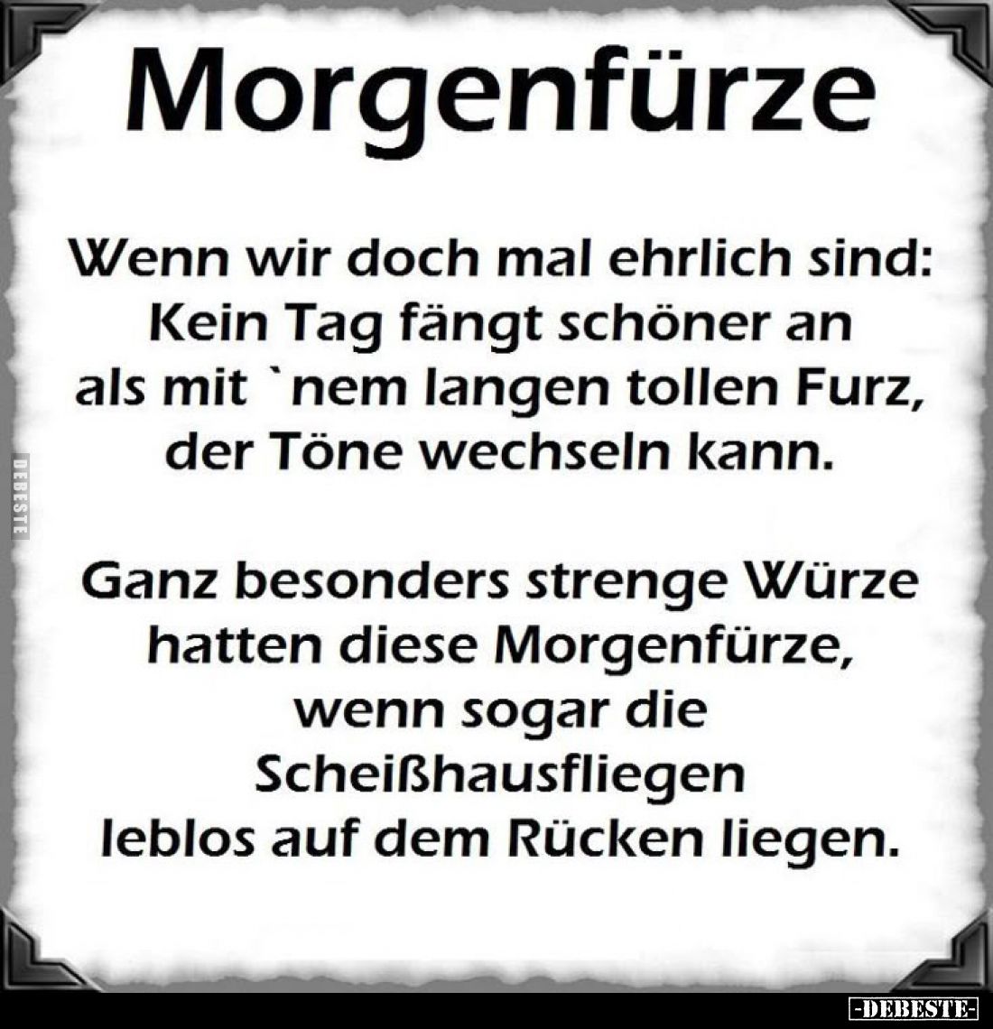 Morgenfürze.
Wenn wir doch mal ehrlich sind:
Kein Tag fängt schöner an als mit 'nem langen tollen Furz, der Töne wechseln k...