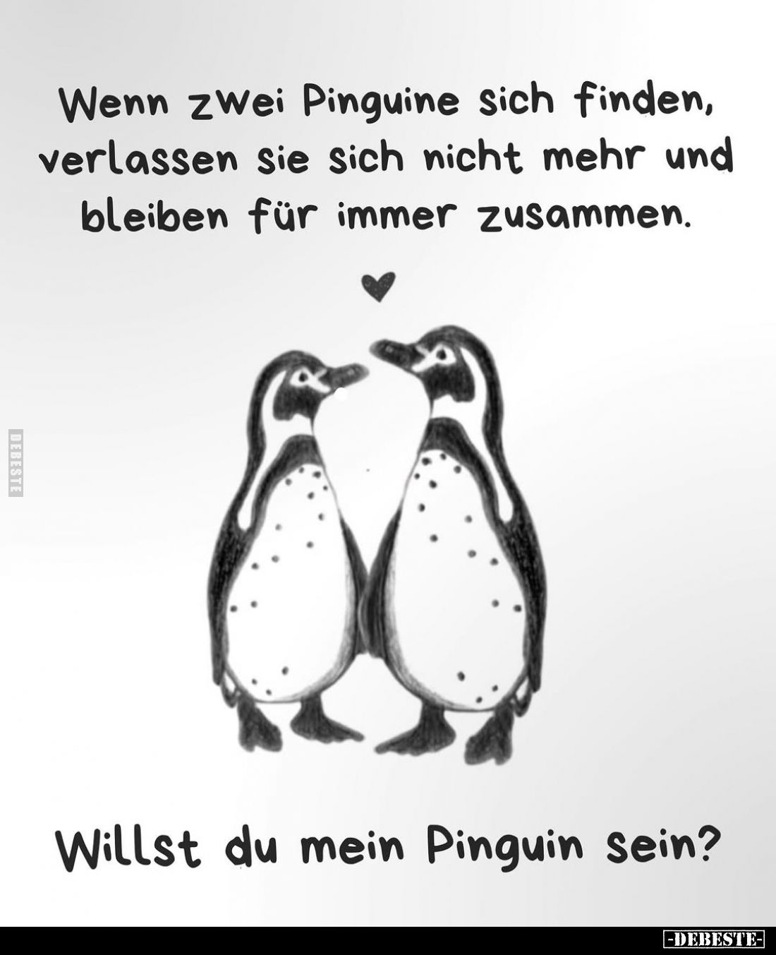 Wenn zwei Pinguine sich finden, verlassen sie sich nicht mehr und bleiben für immer zusammen.
Willst du mein Pinguin sein?