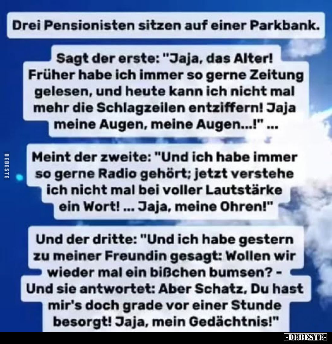 Drei Pensionisten sitzen auf einer Parkbank.
Sagt der erste: "Jaja, das Alter! Früher habe ich immer so gerne Zeitung g...
