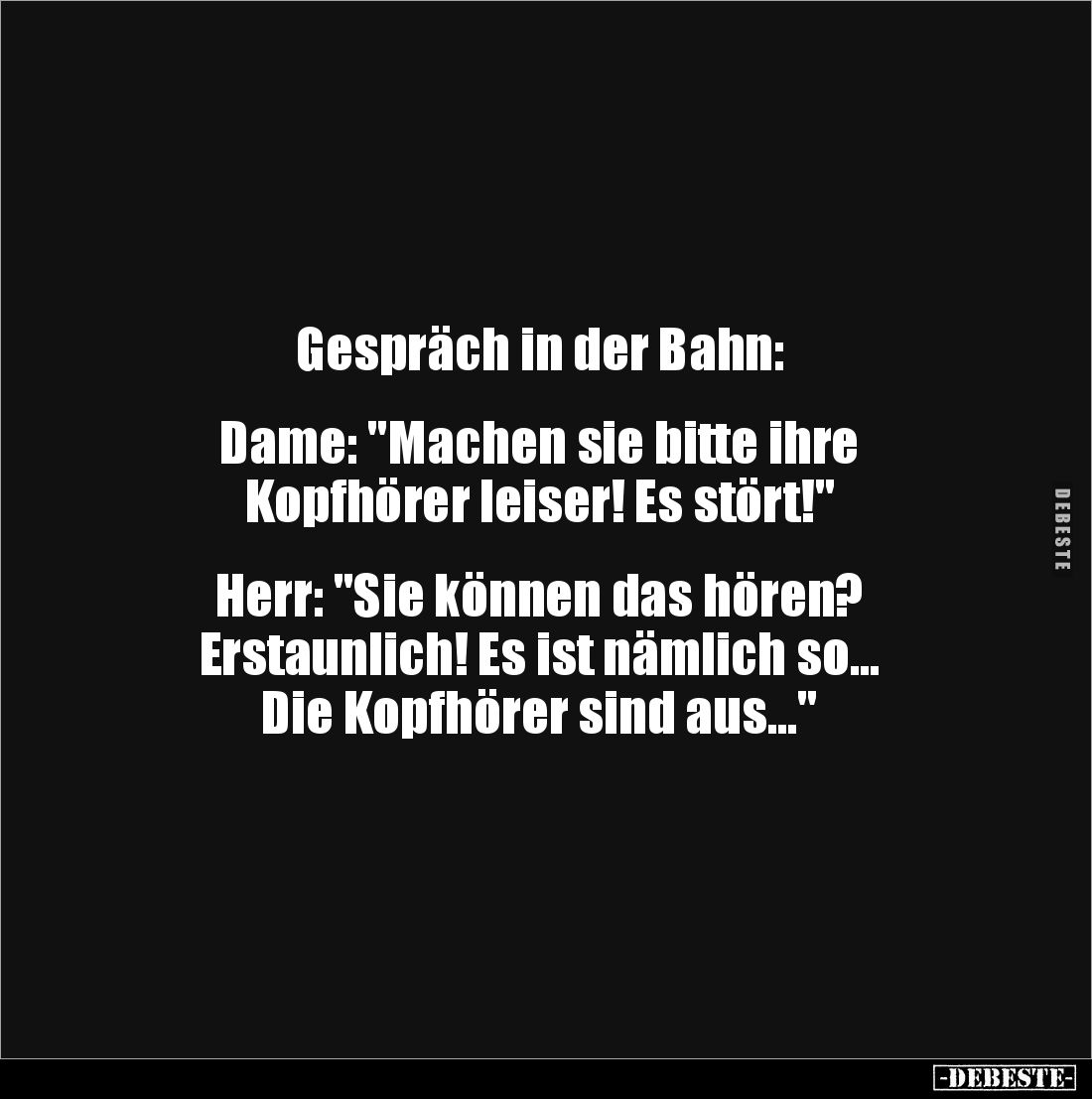 Gespräch in der Bahn: 


Dame: "Machen sie bitte ihre
Kopfhörer leiser! Es stört!"


Herr: "Sie können ...