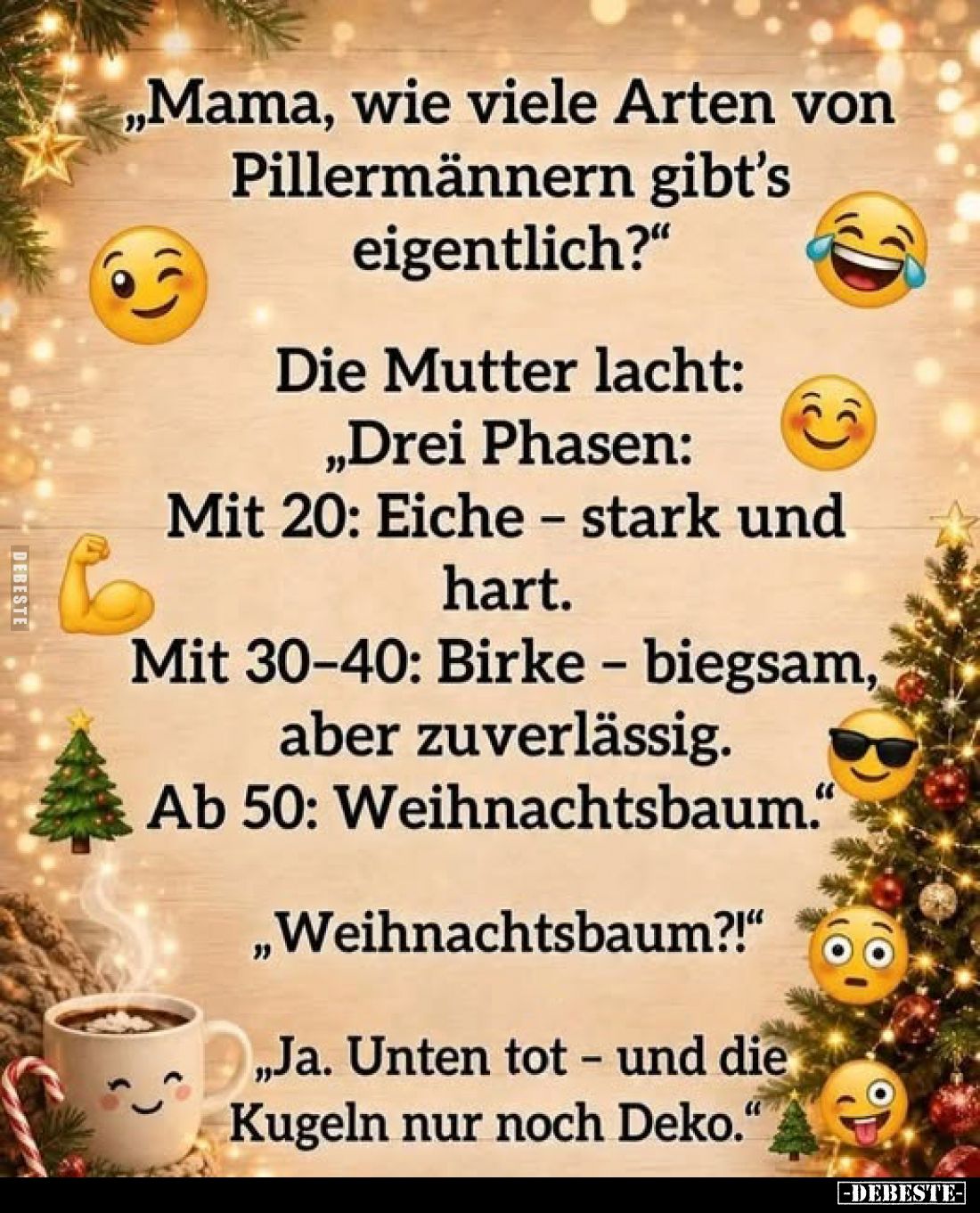 „Mama, wie viele Arten von Pillermännern gibt's eigentlich?"
Die Mutter lacht:
„Drei Phasen: Mit 20: Eiche - stark und...