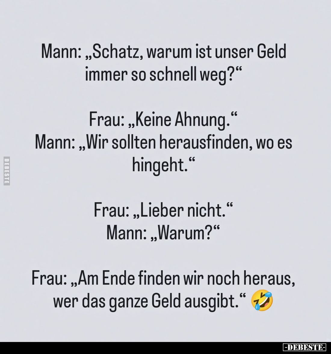 Mann: "Schatz, warum ist unser Geld immer so schnell weg?" -
Frau: "Keine Ahnung." -
Mann: "Wir so...