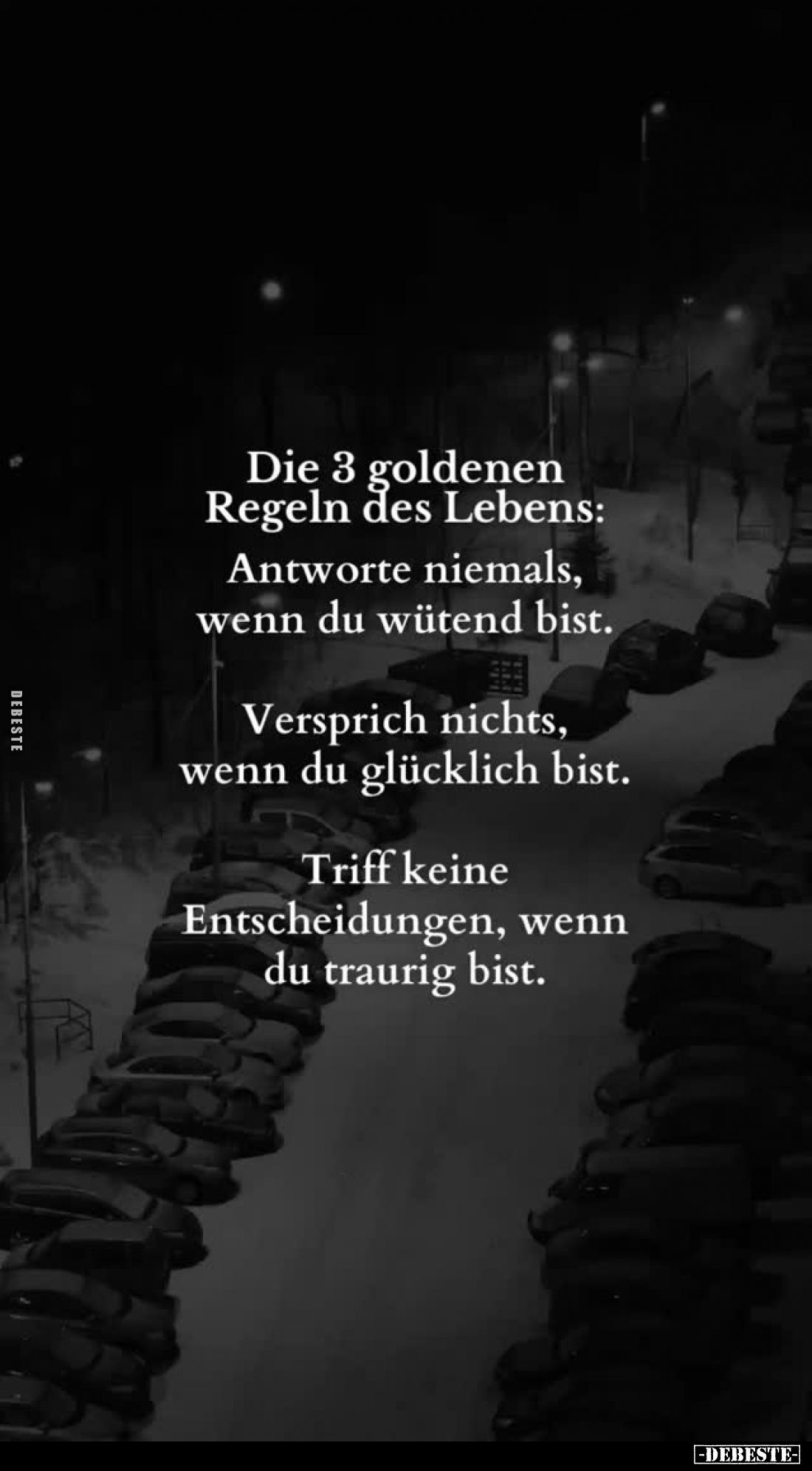 Die 3 goldenen Regeln des Lebens:
Antworte niemals, wenn du wütend bist.
Versprich nichts, wenn du glücklich bist.
Triff k...