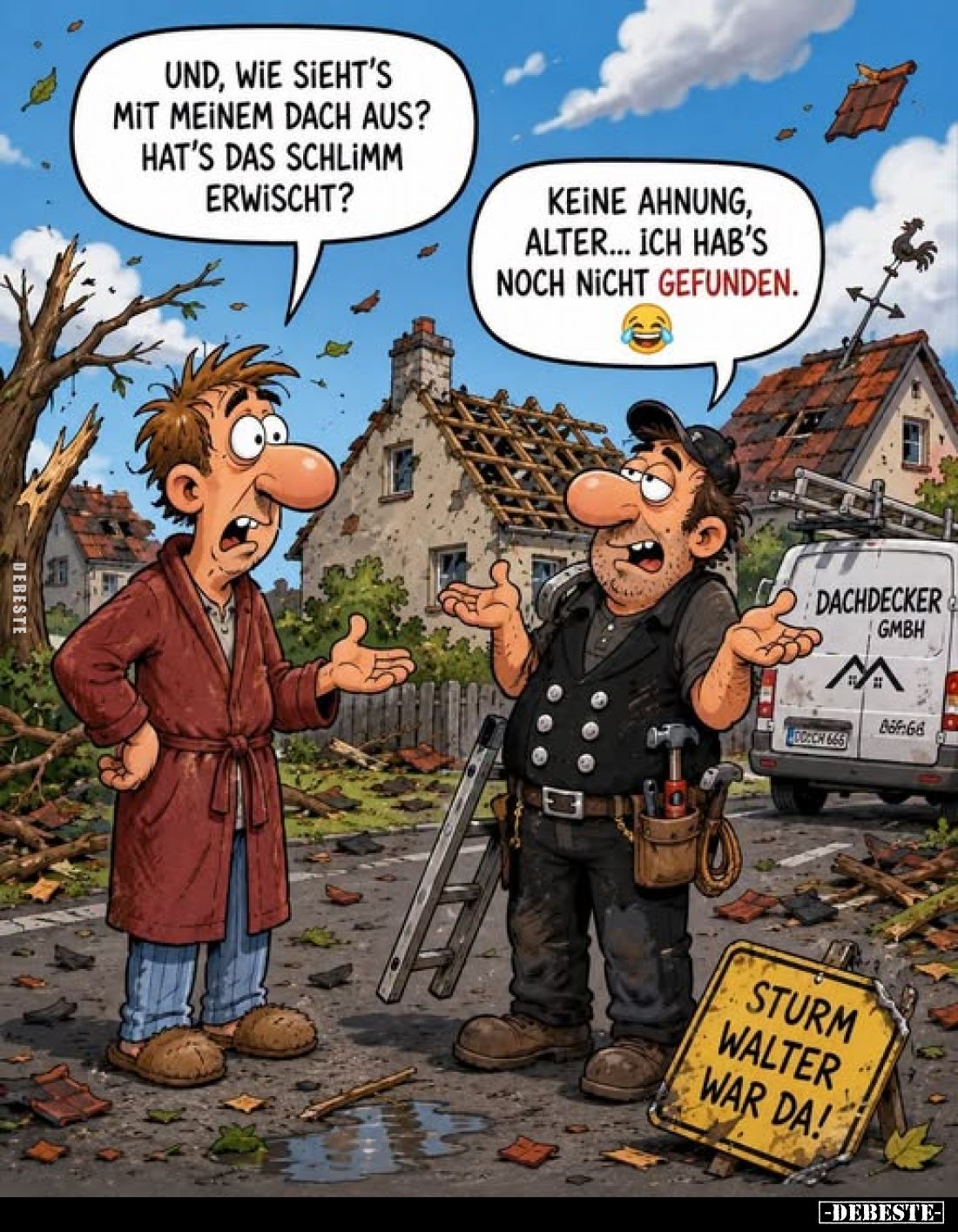 Und, wie sieht's mit meinem Dach aus? Hat's das schlimm erwischt?
-
Keine Ahnung, Alter... Ich hab's noch nicht gefunden.