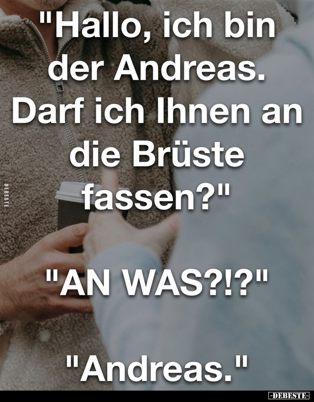 "Hallo, ich bin der Andreas. Darf ich Ihnen an die Brüste fassen?" "AN WAS?!?" "Andreas."
