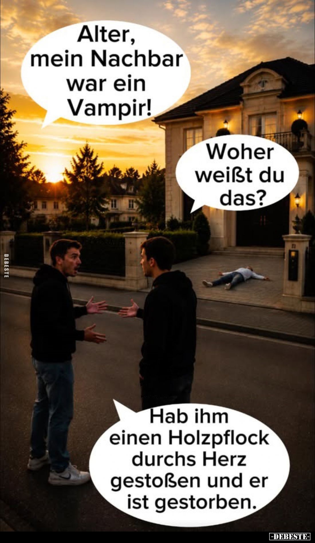 Alter, mein Nachbar war ein Vampir!
-
Woher weißt du das?
-
Hab ihm einen Holzpflock durchs Herz gestoßen und er ist gest...