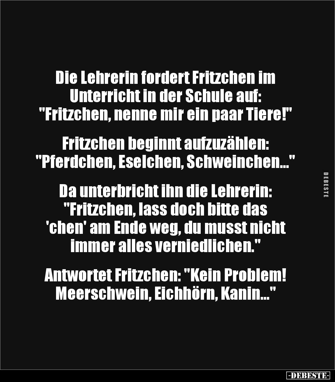 Die Lehrerin fordert Fritzchen im
Unterricht in der Schule auf:
"Fritzchen, nenne mir ein paar Tiere!"
Fr...