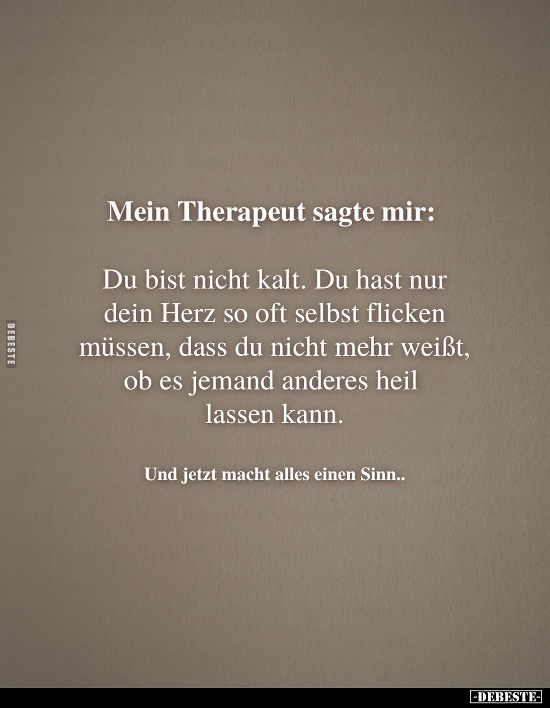 Mein Therapeut sagte mir:
Du bist nicht kalt. Du hast nur dein Herz so oft selbst flicken müssen, dass du nicht mehr weißt, ...