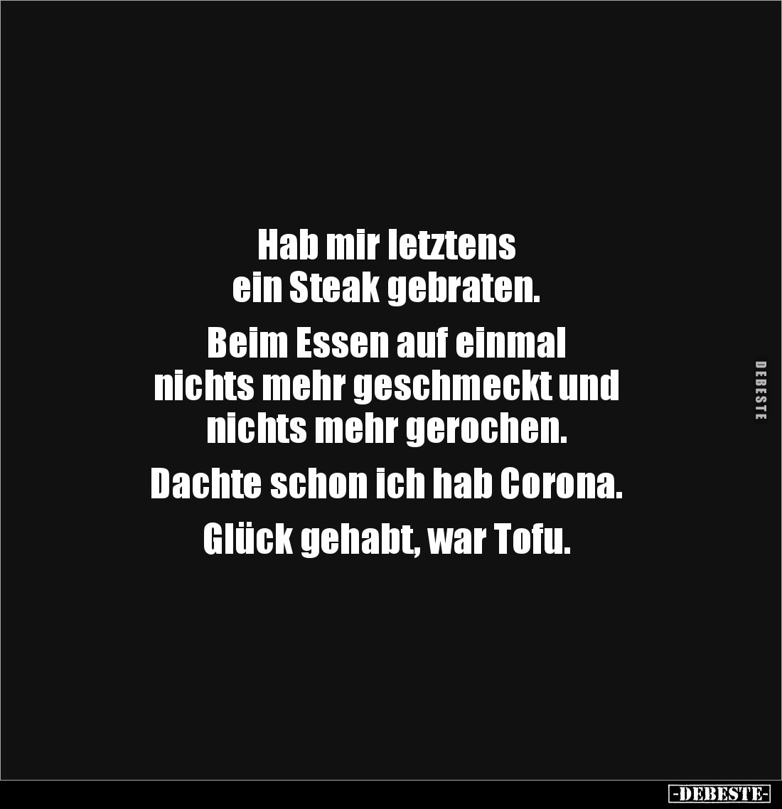 Hab mir letztens
ein Steak gebraten.
Beim Essen auf einmal
nichts mehr geschmeckt und
nichts mehr gerochen.
Dac...