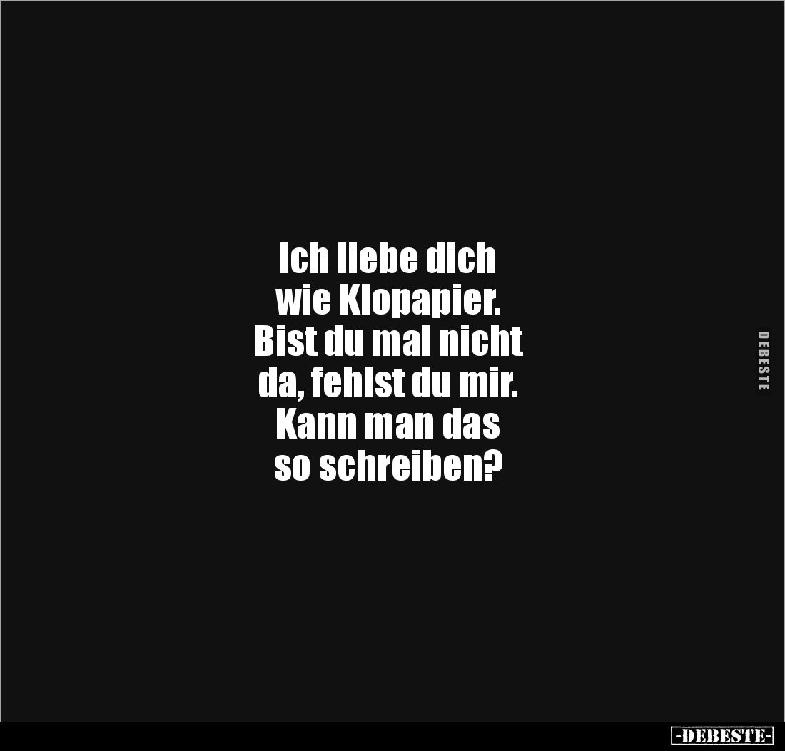 Ich liebe dich 
wie Klopapier. 
Bist du mal nicht 
da, fehlst du mir. 
Kann man das 
so schreiben?