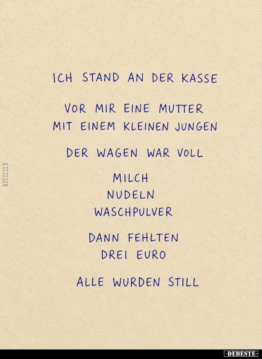Ich stand an der Kasse.
Vor mir eine Mutter mit einem kleinen Jungen.
Der Wagen war voll:
Milch.,
Nudeln,
Waschpulver.
...