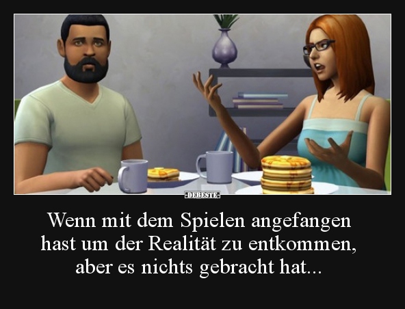 Wenn mit dem Spielen angefangen hast um der Realität zu..