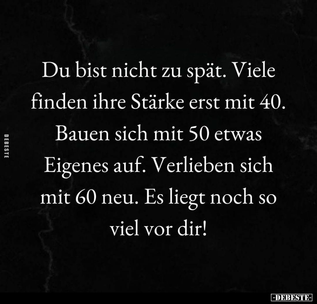 Du bist nicht zu spät. Viele finden ihre Stärke erst mit 40.
Bauen sich mit 50 etwas Eigenes auf. Verlieben sich mit 60 neu....