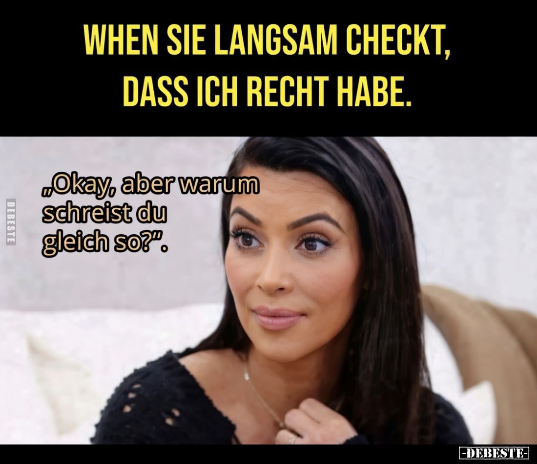 Wenn sie langsam checkt, dass ich recht habe.
„Okay, aber warum schreist du gleich so?“