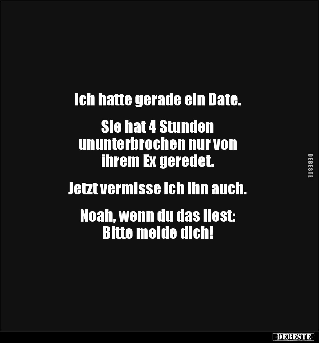 Ich hatte gerade ein Date.
Sie hat 4 Stunden
ununterbrochen nur von
ihrem Ex geredet.
Jetzt vermisse ich ihn au...