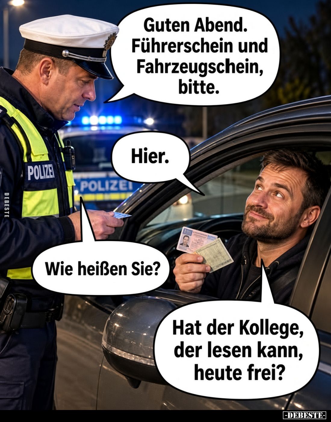 Guten Abend.
Führerschein und
Fahrzeugschein,
bitte.

Hier.

Wie heißen Sie?

Hat der Kollege,
der lesen kann,
heu...