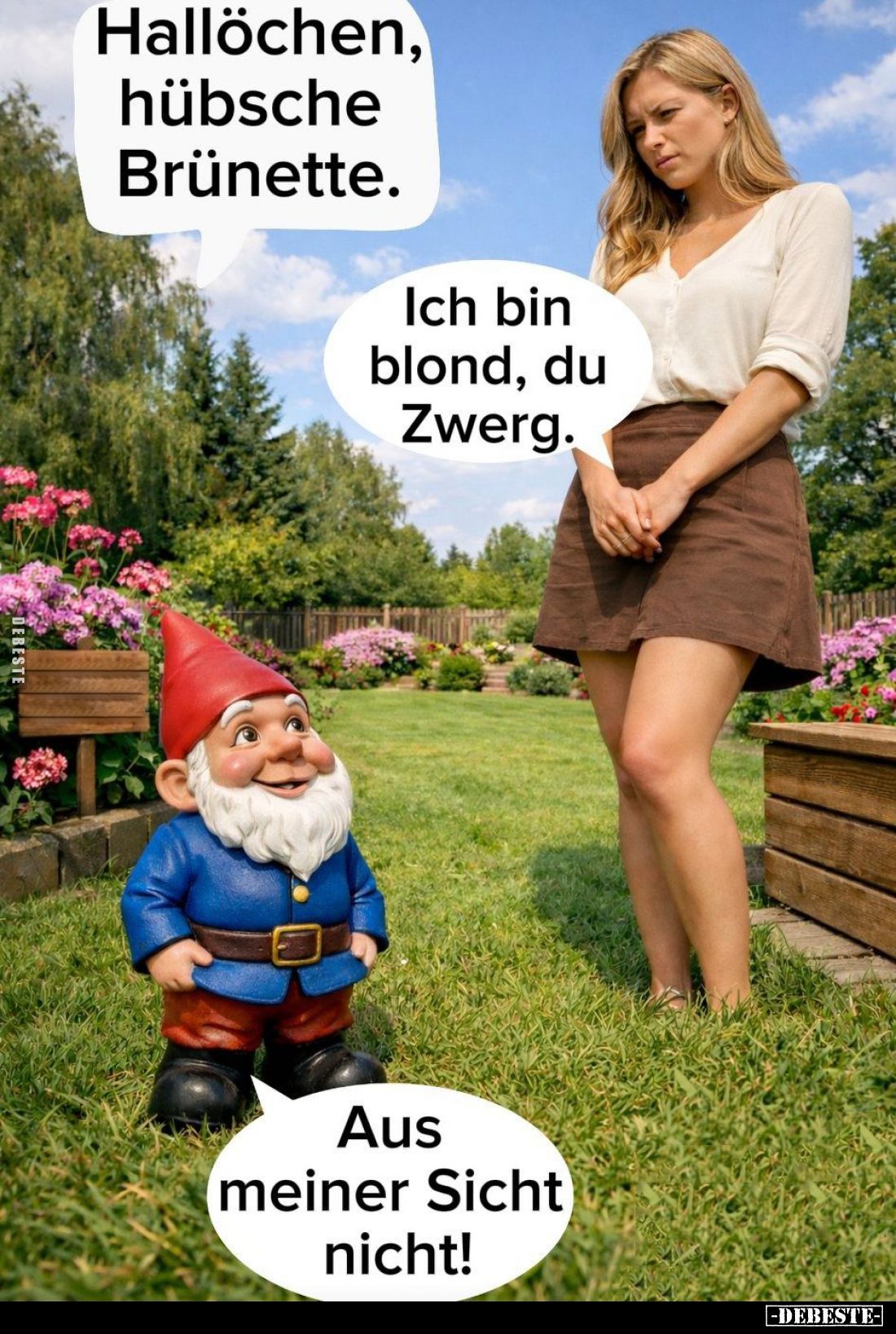 Hallöchen, hübsche Brünette. -
Ich bin blond, du Zwerg.
-
Aus meiner Sicht nicht!
