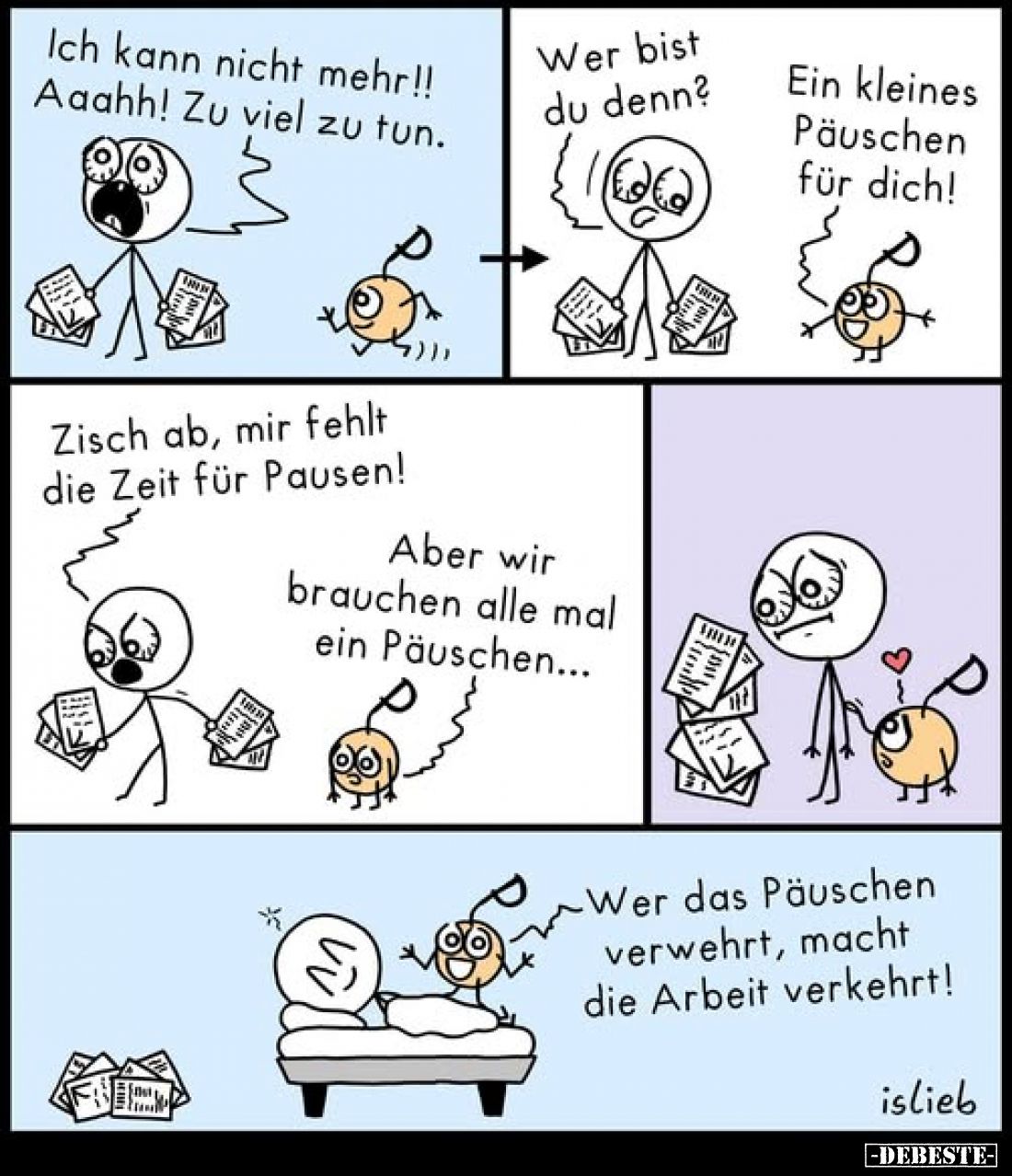 Ich kann nicht mehr!! Aaahh! Zu viel zu tun.
Wer bist du denn?
-
Ein kleines Päuschen für dich!
-
Zisch ab, mir fehlt di...