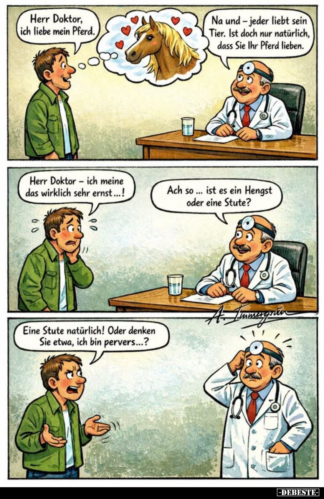 Herr Doktor, ich liebe mein Pferd.
Na und-jeder liebt sein Tier. Ist doch nur natürlich, dass Sie Ihr Pferd lieben.
Herr Do...