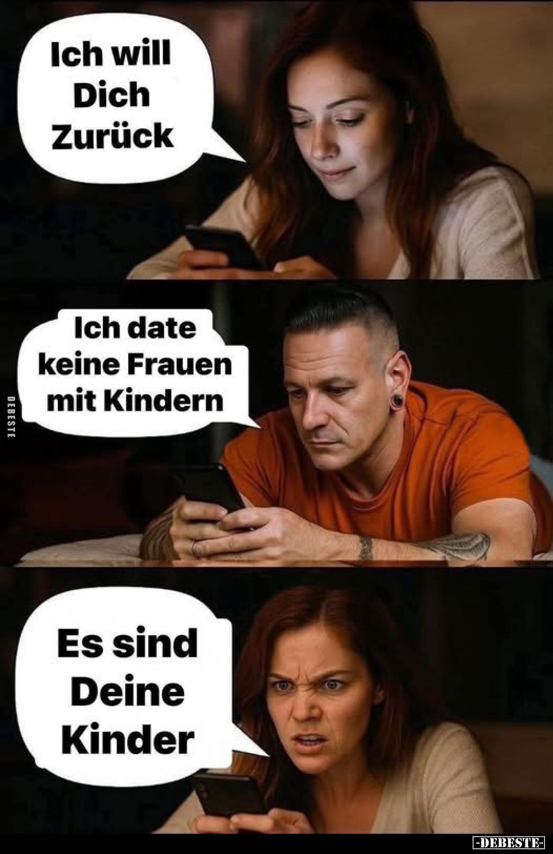 Ich will Dich Zurück.
Ich date keine Frauen mit Kindern.
Es sind Deine Kinder.