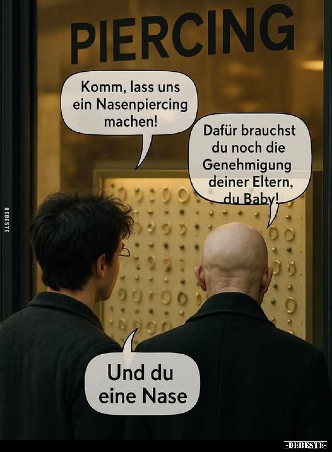 Komm, lass uns ein Nasenpiercing machen! -
Dafür brauchst du noch die Genehmigung deiner Eltern, du Baby!
-
Und du eine Na...