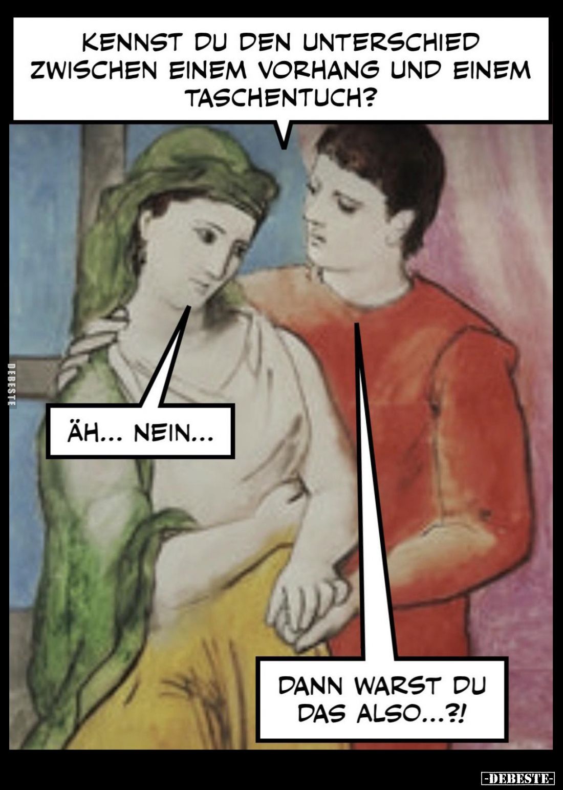 Kennst du den Unterschied zwischen einem Vorhang und einem Taschentuch? -
Äh... nein...
-
Dann warst du das also...?!