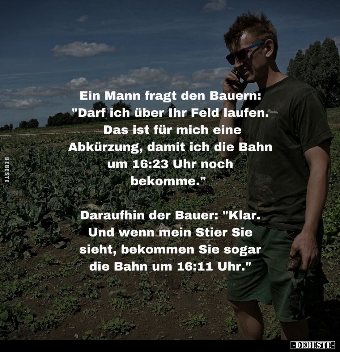 Ein Mann fragt den Bauern:
"Darf ich über Ihr Feld laufen.
Das ist für mich eine
Abkürzung, damit ich die Bahn
um 16...