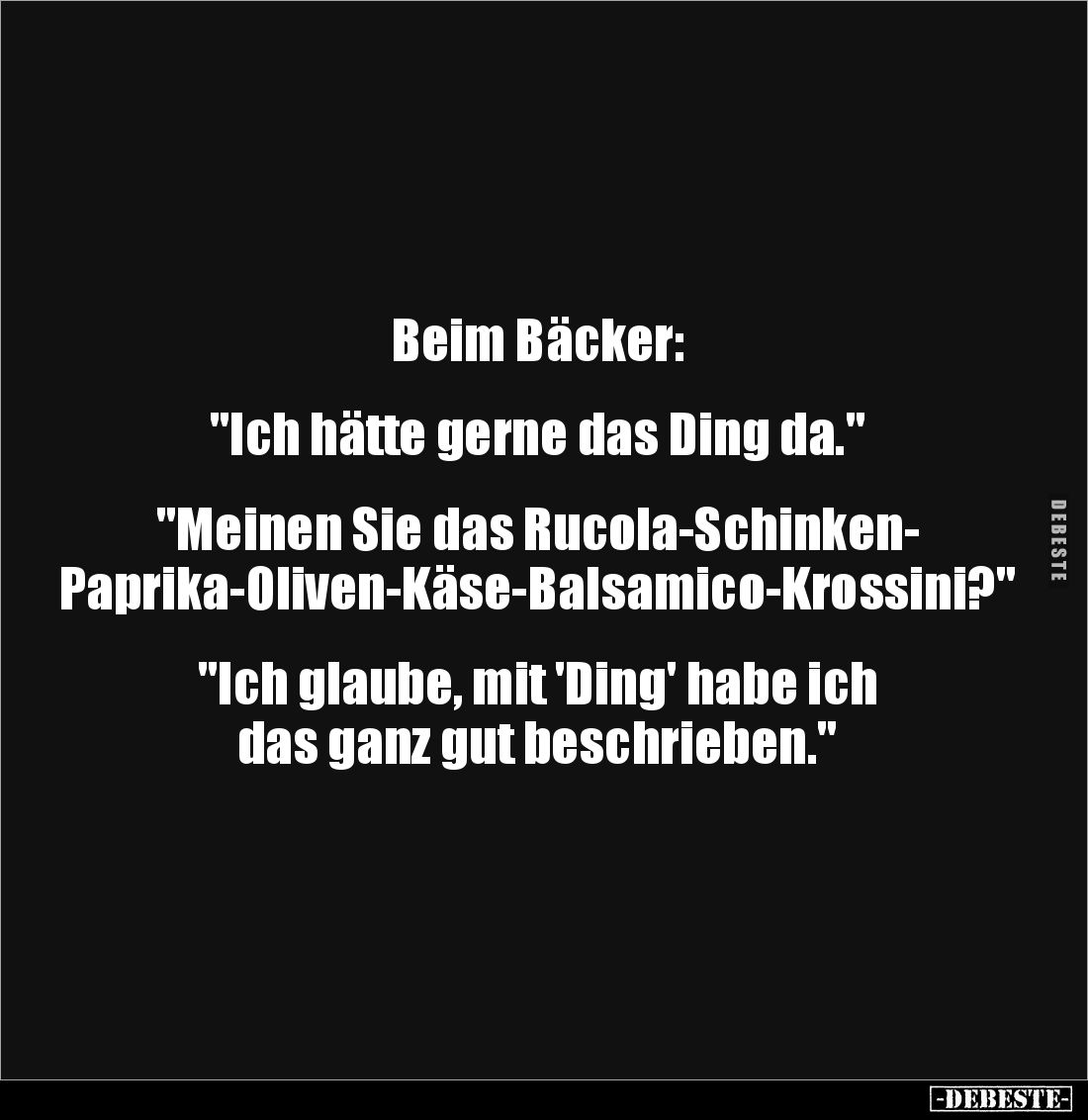 Beim Bäcker: 


"Ich hätte gerne das Ding da." 


"Meinen Sie das Rucola-Schinken-
Paprika-Oliven-Käse-...