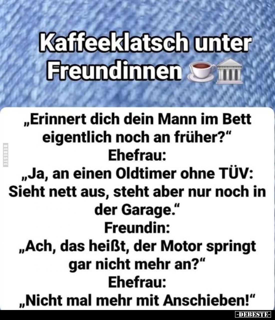 Kaffeeklatsch unter Freundinnen
-
„Erinnert dich dein Mann im Bett eigentlich noch an früher?“
-
Ehefrau:
„Ja, an einen ...