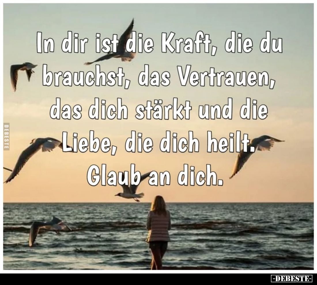 In dir ist die Kraft, die du brauchst, das Vertrauen, das dich stärkt und die Liebe, die dich heilt. Glaub an dich.