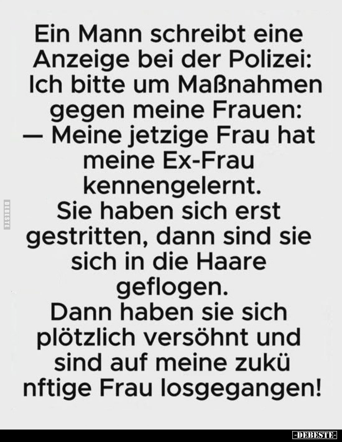 Ein Mann schreibt eine Anzeige bei der Polizei:
Ich bitte um Maßnahmen gegen meine Frauen:
— Meine jetzige Frau hat meine E...