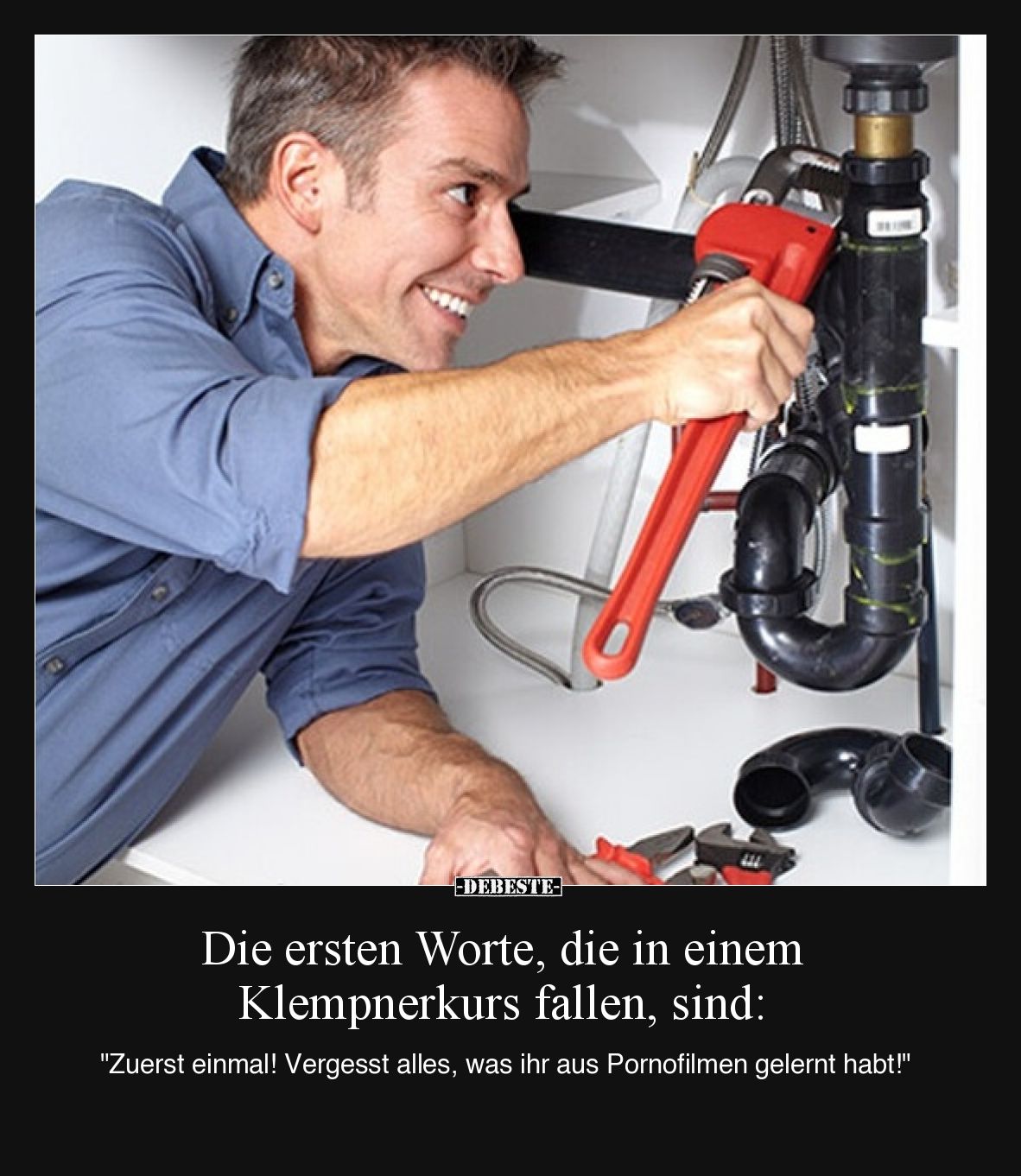Die ersten Worte, die in einem Klempnerkurs fallen, sind:
"Zuerst einmal! Vergesst alles, was ihr aus Pornofilmen geler...