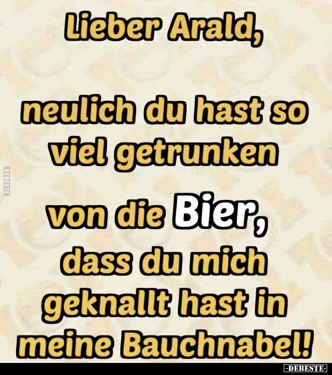 Lieber Arald, neulich du hast so viel getrunken
von die Bier, dass du mich geknallt hast in meine Bauchnabel!