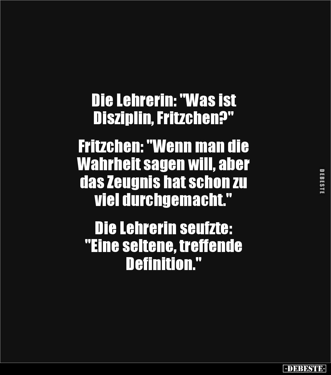 Die Lehrerin: "Was ist
Disziplin, Fritzchen?"
Fritzchen: "Wenn man die
Wahrheit sagen will, aber
das ...