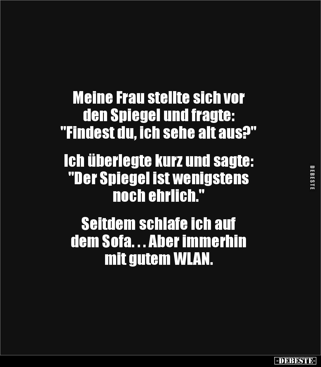 Meine Frau stellte sich vor
den Spiegel und fragte:
"Findest du, ich sehe alt aus?"
Ich überlegte kurz un...